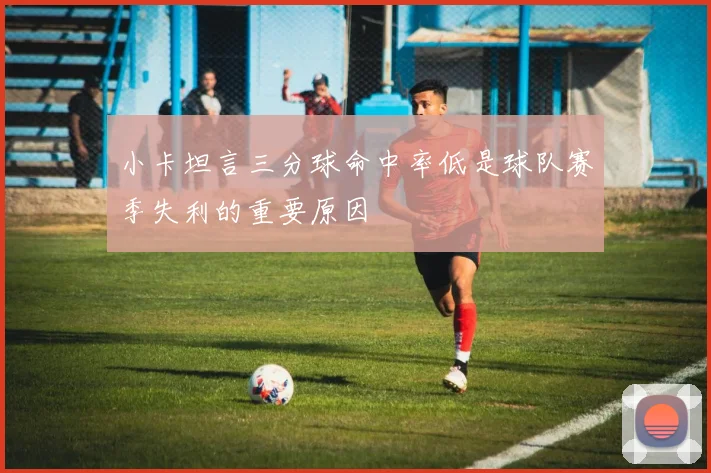 小卡坦言三分球命中率低是球队赛季失利的重要原因