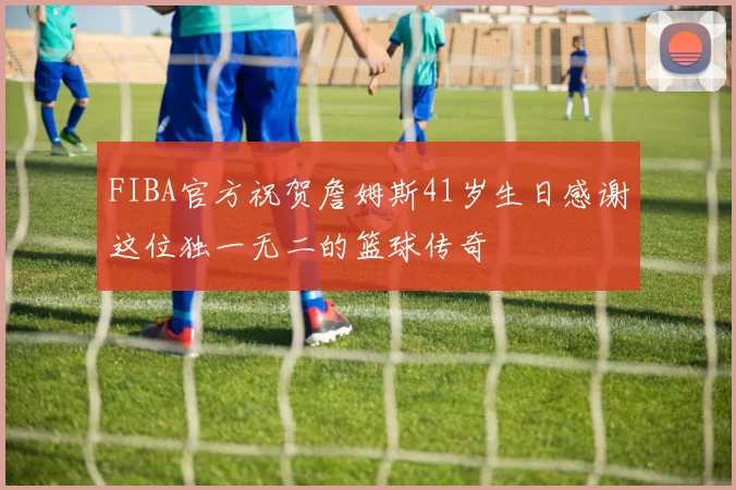 FIBA官方祝贺詹姆斯41岁生日感谢这位独一无二的篮球传奇