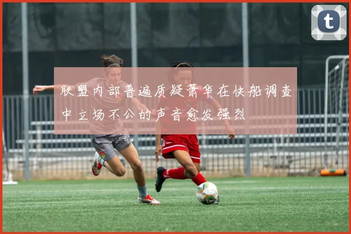 联盟内部普遍质疑萧华在快船调查中立场不公的声音愈发强烈