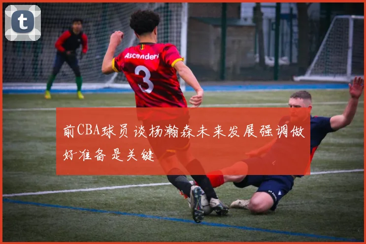 前CBA球员谈杨瀚森未来发展强调做好准备是关键