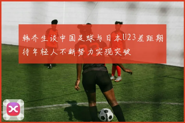 韩乔生谈中国足球与日本U23差距期待年轻人不断努力实现突破