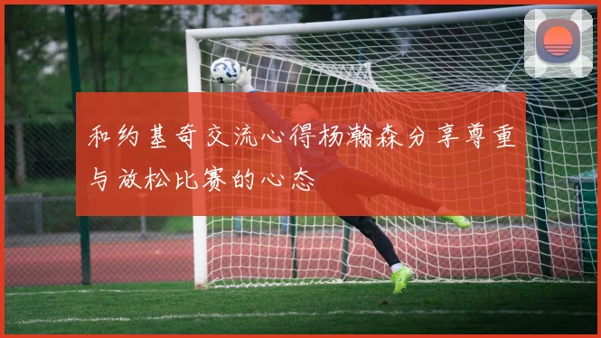 和约基奇交流心得杨瀚森分享尊重与放松比赛的心态