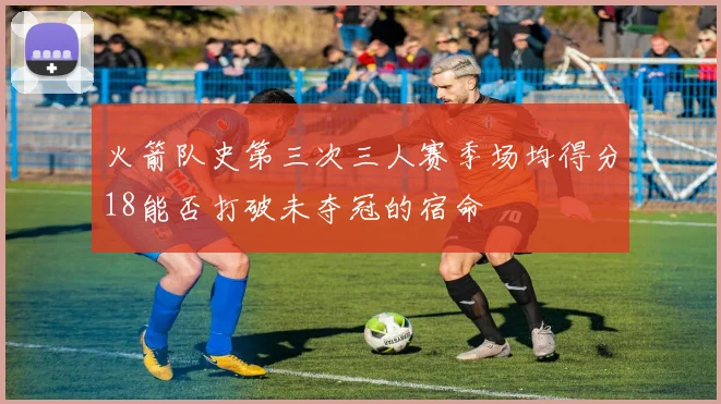火箭队史第三次三人赛季场均得分18能否打破未夺冠的宿命