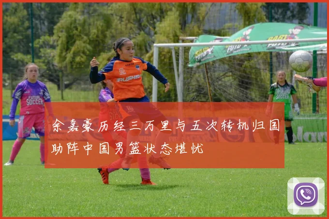 余嘉豪历经三万里与五次转机归国助阵中国男篮状态堪忧