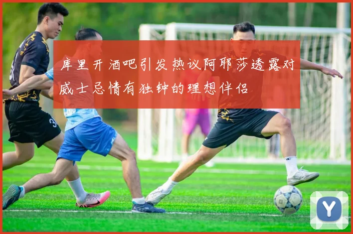 库里开酒吧引发热议阿耶莎透露对威士忌情有独钟的理想伴侣