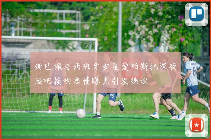 姆巴佩与西班牙女星爱珀斯托深夜酒吧接吻恋情曝光引发热议