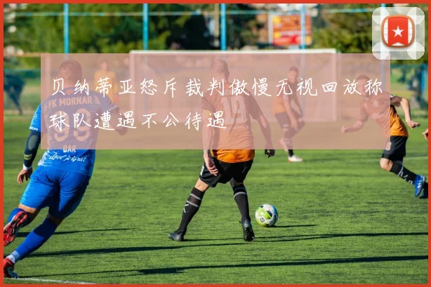 贝纳蒂亚怒斥裁判傲慢无视回放称球队遭遇不公待遇