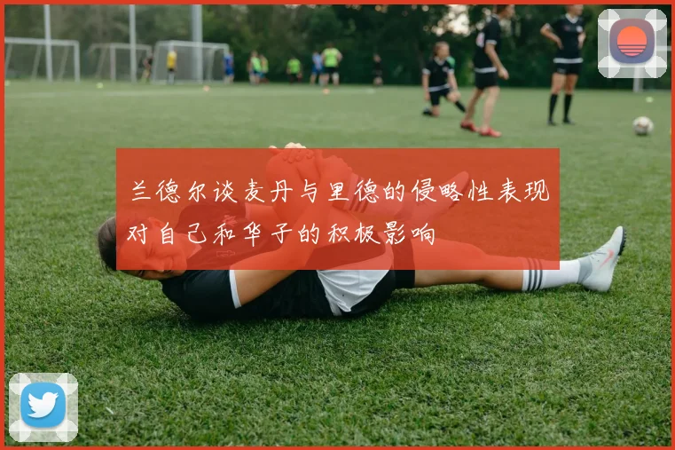 兰德尔谈麦丹与里德的侵略性表现对自己和华子的积极影响