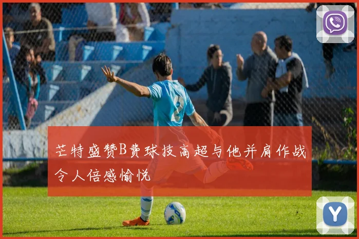 芒特盛赞B费球技高超与他并肩作战令人倍感愉悦