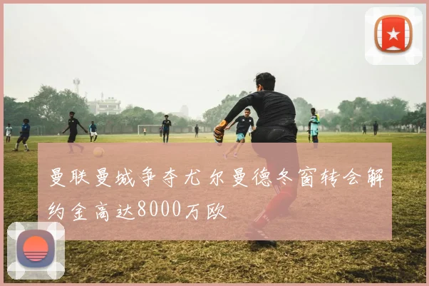 曼联曼城争夺尤尔曼德冬窗转会解约金高达8000万欧