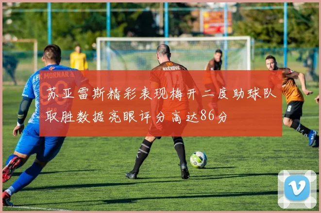 苏亚雷斯精彩表现梅开二度助球队取胜数据亮眼评分高达86分
