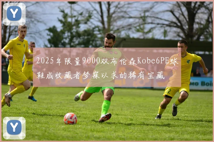 2025年限量9000双布伦森Kobe6PE球鞋成收藏者梦寐以求的稀有宝藏