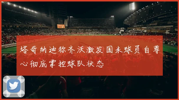塔奇纳迪称齐沃激发国米球员自尊心彻底掌控球队状态