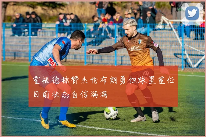 霍福德称赞杰伦布朗勇担球星重任目前状态自信满满