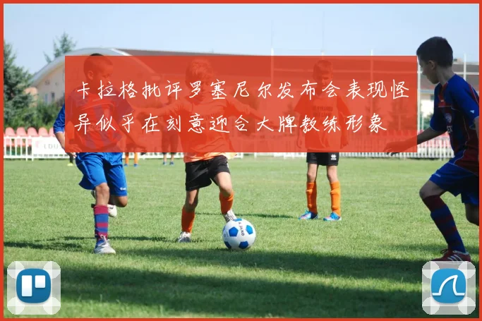 卡拉格批评罗塞尼尔发布会表现怪异似乎在刻意迎合大牌教练形象