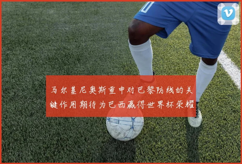 马尔基尼奥斯重申对巴黎防线的关键作用期待为巴西赢得世界杯荣耀
