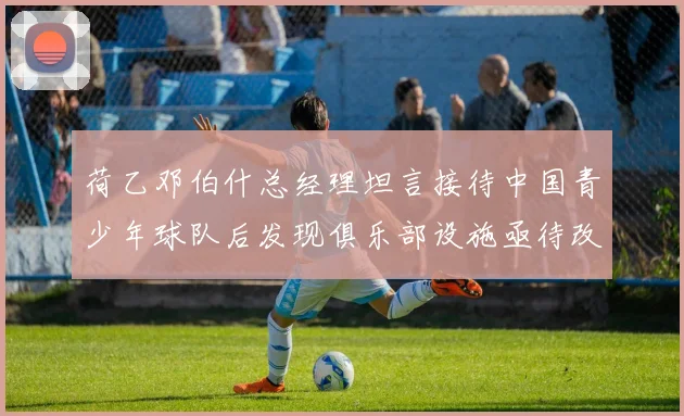 荷乙邓伯什总经理坦言接待中国青少年球队后发现俱乐部设施亟待改善