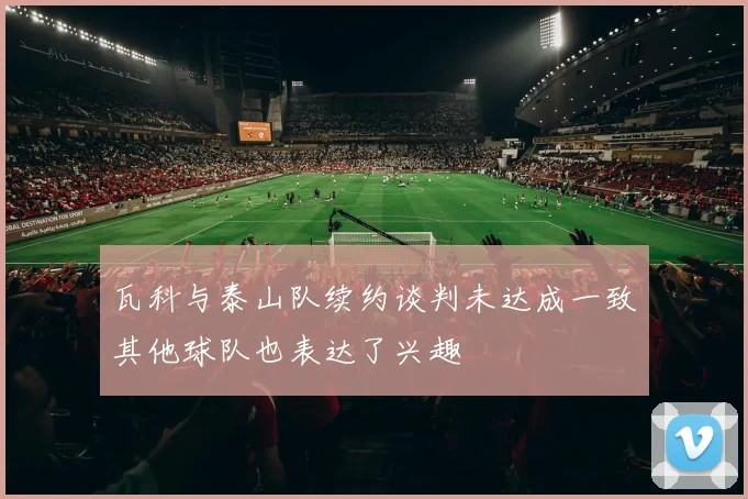瓦科与泰山队续约谈判未达成一致其他球队也表达了兴趣