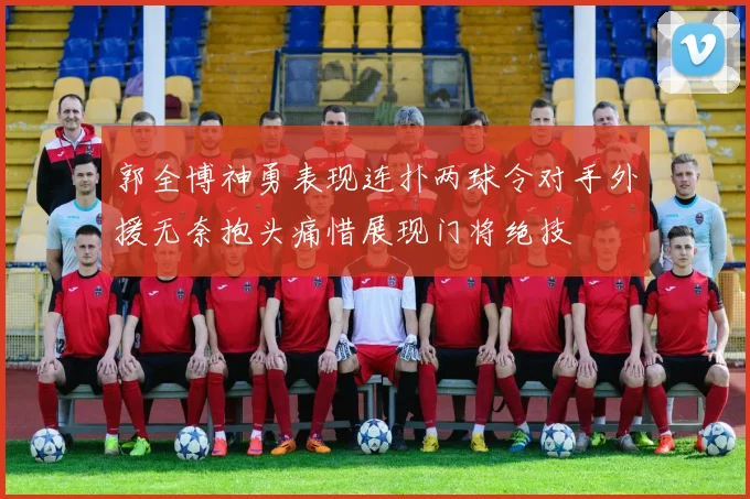 郭全博神勇表现连扑两球令对手外援无奈抱头痛惜展现门将绝技