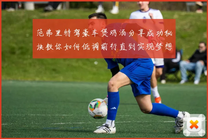 范弗里特驾豪车煲鸡汤分享成功秘诀教你如何低调前行直到实现梦想