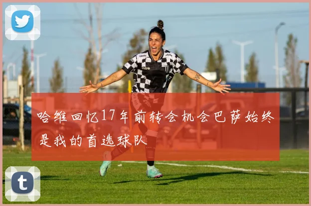 哈维回忆17年前转会机会巴萨始终是我的首选球队