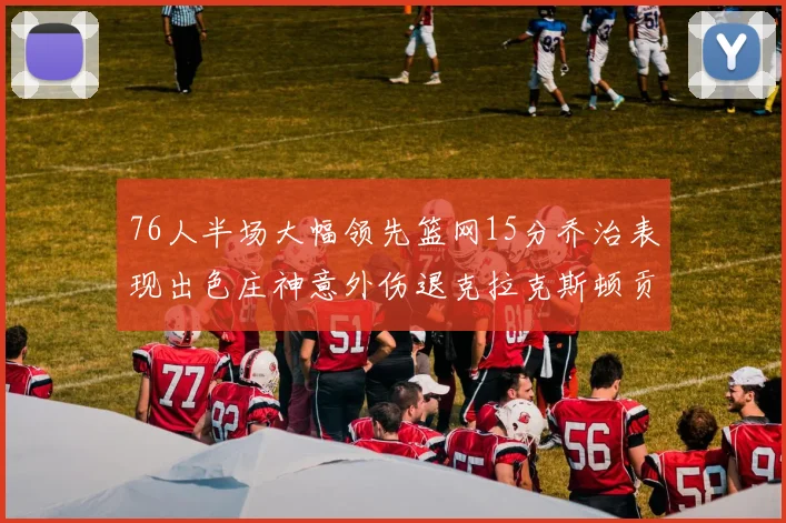 76人半场大幅领先篮网15分乔治表现出色庄神意外伤退克拉克斯顿贡献12分