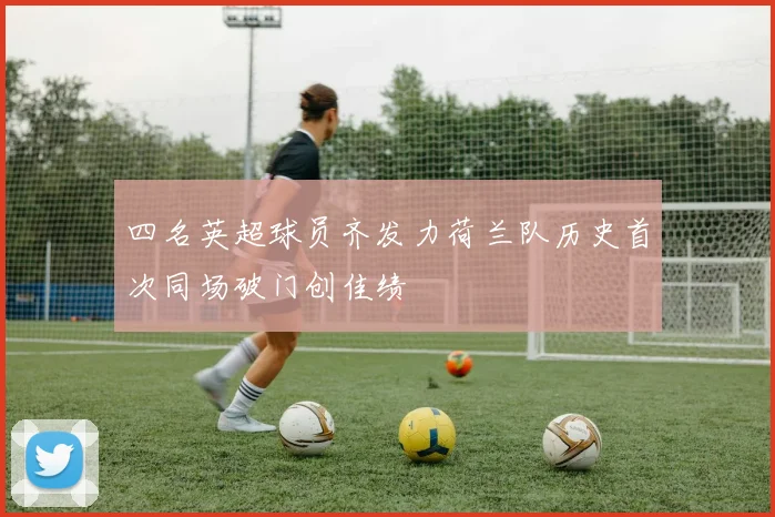 四名英超球员齐发力荷兰队历史首次同场破门创佳绩