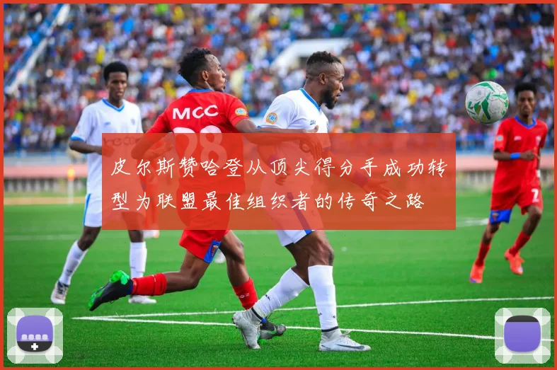 皮尔斯赞哈登从顶尖得分手成功转型为联盟最佳组织者的传奇之路