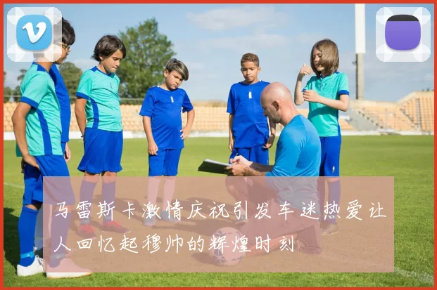 马雷斯卡激情庆祝引发车迷热爱让人回忆起穆帅的辉煌时刻