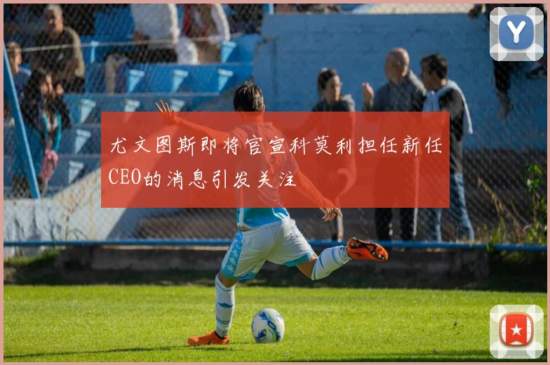 尤文图斯即将官宣科莫利担任新任CEO的消息引发关注