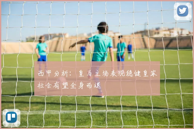 西甲分析：皇马主场表现稳健皇家社会有望全身而退