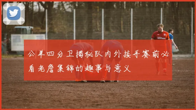 公羊四分卫揭秘队内外接手赛前必看老詹集锦的趣事与意义