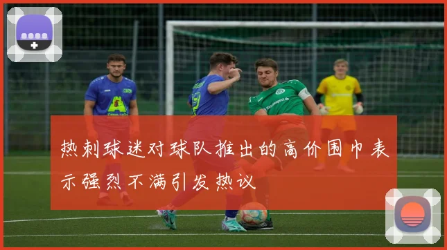 热刺球迷对球队推出的高价围巾表示强烈不满引发热议