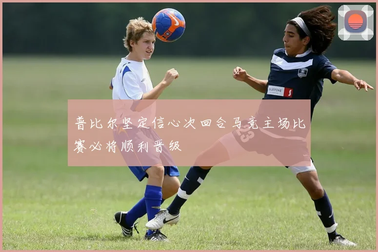 普比尔坚定信心次回合马竞主场比赛必将顺利晋级