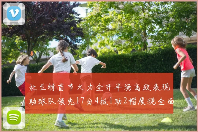 杜兰特首节火力全开半场高效表现助球队领先17分4板1助2帽展现全面能力
