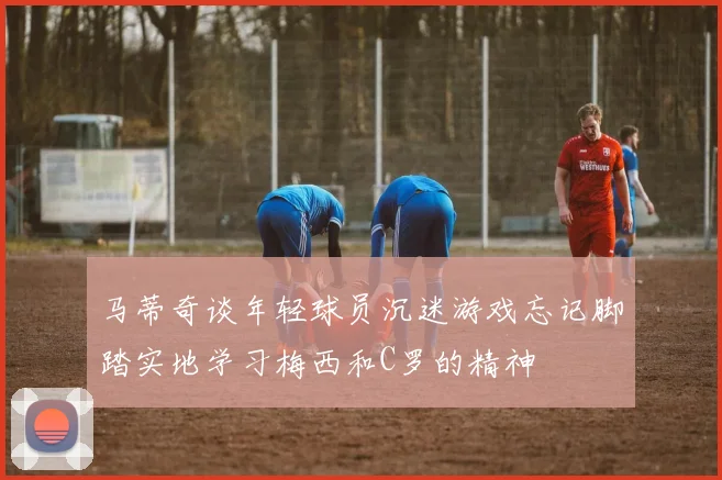 马蒂奇谈年轻球员沉迷游戏忘记脚踏实地学习梅西和C罗的精神