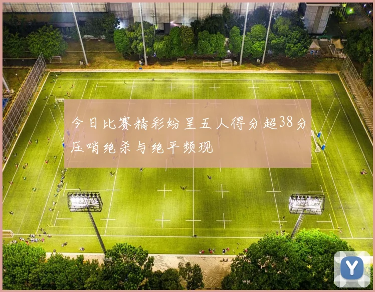今日比赛精彩纷呈五人得分超38分压哨绝杀与绝平频现