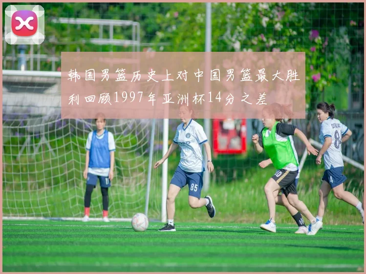 韩国男篮历史上对中国男篮最大胜利回顾1997年亚洲杯14分之差
